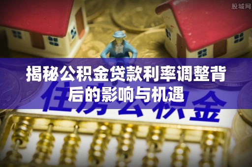 祁连揭秘公积金贷款利率调整背后的影响与机遇