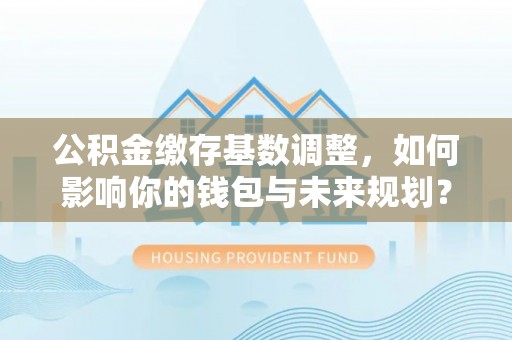 祁连公积金缴存基数调整，如何影响你的钱包与未来规划？