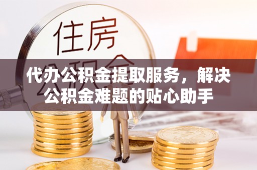 祁连代办公积金提取服务，解决公积金难题的贴心助手
